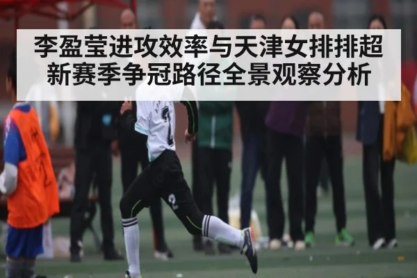 李盈莹进攻效率与天津女排排超新赛季争冠路径全景观察分析